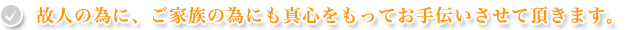 故人の為に、ご家族の為にも真心をもってお手伝いさせて頂きます。